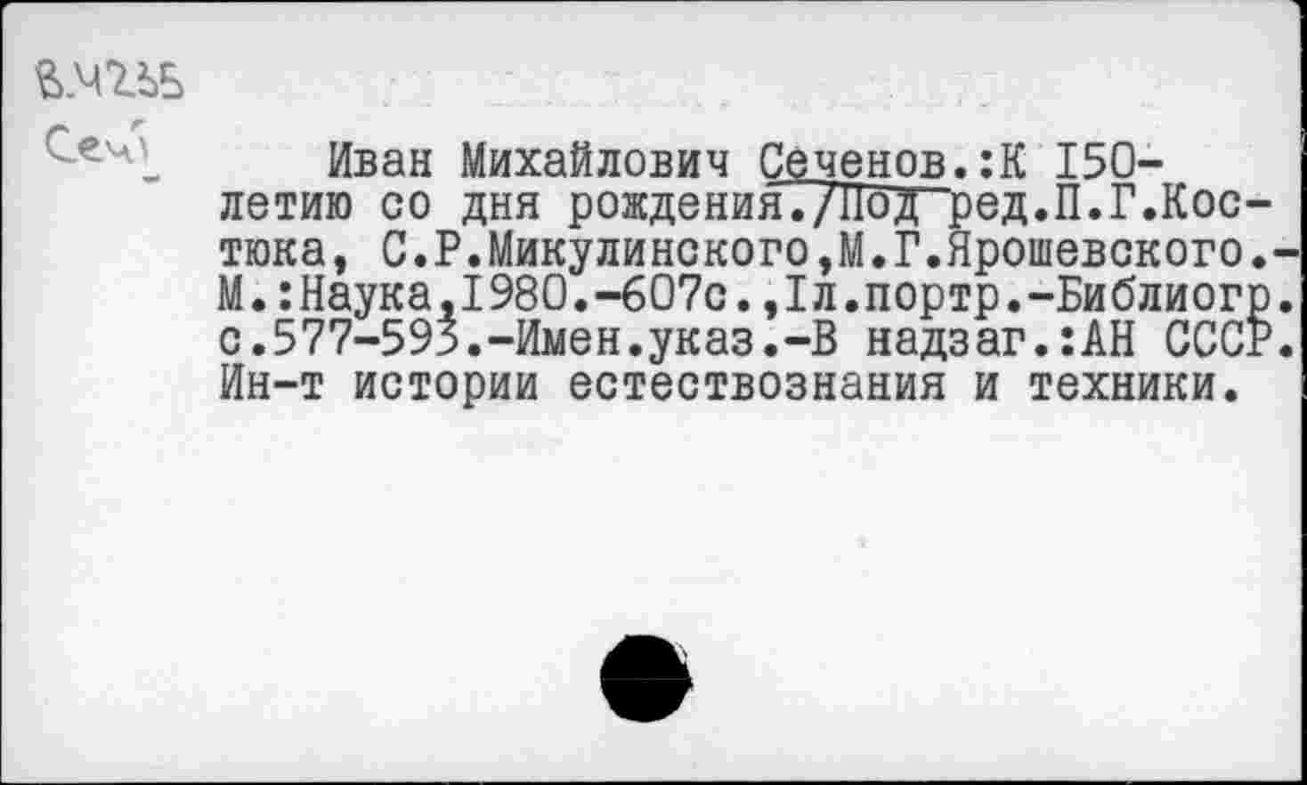 ﻿в.чгьь
Иван Михайлович Сеченов.:К 150-летию со дня рождения./‘Под ред.П.Г.Кос-тюка, С.Р.Микулинского,М.Г.Ярошевского.-М.:Наука,1980.-607с.,1л.портр.-Библиогр. с.577-595.-Имен.указ.-В надзаг.:АН СССР. Ин-т истории естествознания и техники.